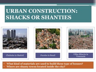URBAN CONSTRUCTION: 
SHACKS OR SHANTIES 
Chabolas in Madrid Favelas in Brazil 
Villas Miseria in 
Venezuela 
• What kind of materials are used to build these type of houses? 
• Where are shanty towns located inside the city? 
 