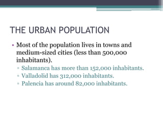 THE URBAN POPULATION 
• Most of the population lives in towns and 
medium-sized cities (less than 500,000 
inhabitants). 
▫ Salamanca has more than 152,000 inhabitants. 
▫ Valladolid has 312,000 inhabitants. 
▫ Palencia has around 82,000 inhabitants. 
 