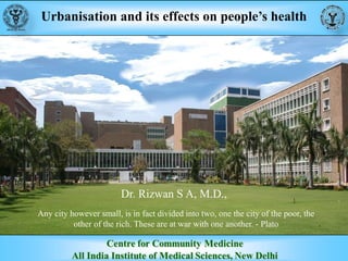 Urbanisation and its effects on people’s health
Dr. Rizwan S A, M.D.,
Any city however small, is in fact divided into two, one the city of the poor, the
other of the rich. These are at war with one another. - Plato
 