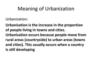 Meaning of Urbanization
Urbanization:
Urbanisation is the increase in the proportion
of people living in towns and cities.
Urbanisation occurs because people move from
rural areas (countryside) to urban areas (towns
and cities). This usually occurs when a country
is still developing
 
