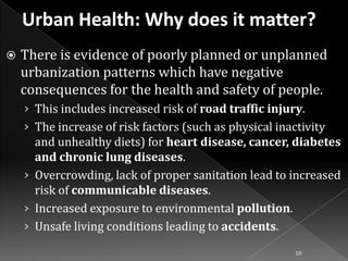 

There is evidence of poorly planned or unplanned
urbanization patterns which have negative
consequences for the health and safety of people.
› This includes increased risk of road traffic injury.
› The increase of risk factors (such as physical inactivity

and unhealthy diets) for heart disease, cancer, diabetes
and chronic lung diseases.
› Overcrowding, lack of proper sanitation lead to increased
risk of communicable diseases.
› Increased exposure to environmental pollution.
› Unsafe living conditions leading to accidents.
10

 