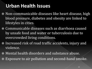 Non-communicable diseases like heart disease, high
blood pressure, diabetes and obesity are linked to
lifestyles in cities.
 Communicable diseases such as diarrhoea caused
by unsafe food and water or tuberculosis due to
overcrowded living conditions.
 Increased risk of road traffic accidents, injury and
violence.
 Mental health disorders and substance abuse.
 Exposure to air pollution and second-hand smoke.


12

 
