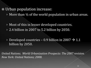  Urban population increase:

› More than ½ of the world population in urban areas.

› Most of this in lesser developed countries.
› 2.4 billion in 2007 to 5.2 billion by 2050.

› Developed countries – 0.9 billion in 2007  1.1
billion by 2050.
United Nations. World Urbanization Prospects: The 2007 revision.
New York: United Nations; 2008.
14

 