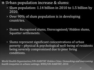  Urban population increase & slums:
› Slum population: 1.14 billion in 2010 to 1.5 billion by

2020.
› Over 90% of slum population is in developing
countries.

› Slums: Recognised slums, Unrecognised/ Hidden slums,

Squatter settlements.

› Slums represent significant concentrations of urban

poverty – physical & psychological well-being of residents
being severely compromised due to poor living
conditions.

World Health Organization/UN-HABITAT. Hidden Cities: Unmasking and overcoming
health inequities in urbans settings. WHO/UN-HABITAT; 2010.
17

 