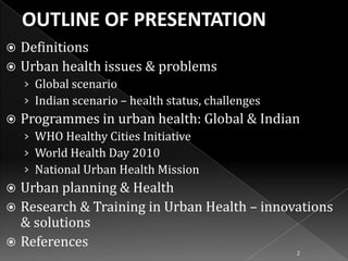 Definitions
 Urban health issues & problems


› Global scenario
› Indian scenario – health status, challenges


Programmes in urban health: Global & Indian
› WHO Healthy Cities Initiative
› World Health Day 2010
› National Urban Health Mission

Urban planning & Health
 Research & Training in Urban Health – innovations
& solutions
 References


2

 