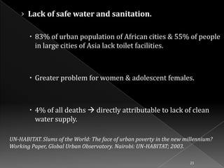 › Lack of safe water and sanitation.
 83% of urban population of African cities & 55% of people
in large cities of Asia lack toilet facilities.

 Greater problem for women & adolescent females.

 4% of all deaths  directly attributable to lack of clean
water supply.
UN-HABITAT. Slums of the World: The face of urban poverty in the new millennium?
Working Paper, Global Urban Observatory. Nairobi: UN-HABITAT; 2003.
21

 