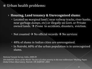 

Urban health problems:
› Housing, Land tenancy & Unrecognised slums:
 Located on marginal land ( near railway tracks, river banks,
near garbage dumps, etc) or illegally on Govt. or Private
owned lands.  Prone to accidents, disasters, eviction.
 Not counted  No official records  No services
 48% of slums in Indian cities are unrecognised.
 In Nairobi, 60% of the urban population is in unrecognised
slums.

National Sample Survey, India, 2008-09
UN-HABITAT. Slums of the World: The face of urban poverty in the new millennium? Working Paper,
Global Urban Observatory. Nairobi: UN-HABITAT; 2003
22

 