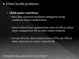 

Urban health problems:
› Child under-nutrition:
 Poor diet, repeated morbidity, unhygienic living
conditions lead to malnutrition.
 Cities in Brazil have malnutrition rates of 19% in urban
slums compared to 5% in other urban residents.
 In Cote d’Ivorie, child malnutrition is 37% and 10% in
urban slums & non-slums respectively.

UN-HABITAT. State of the World’s Cities 2006/07

25

 