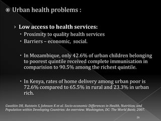 

Urban health problems :
› Low access to health services:
 Proximity to quality health services
 Barriers – economic, social.
 In Mozambique, only 42.6% of urban children belonging
to poorest quintile received complete immunisation in
comparision to 90.5% among the richest quintile.
 In Kenya, rates of home delivery among urban poor is
72.6% compared to 65.5% in rural and 23.3% in urban
rich.

Gwatkin DR, Rutstein S, Johnson K et al. Socio-economic Differences in Health, Nutrition, and
Population within Developing Countries: An overview. Washington, DC: The World Bank; 2007.
26

 