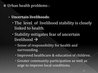 

Urban health problems :
› Uncertain livelihoods:

 The level of livelihood stability is closely
linked to health.
 Stability mitigates fear of uncertain
livelihood 
 Sense of responsibility for health and
surrounding.
 Improved healthcare & education of children.
 Greater community participation as well as
urge to improve local conditions.
27

 
