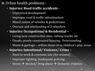 

Urban health problems :
› Injuries: Road traffic accidents  Unplanned development
 Improper road & traffic infrastructure
 Mixed nature of vehicles & pedestrians
 Overuse and overloading of 2-wheelers
› Injuries: Occupational & Residential –
 Living near construction sites, railway tracks, etc
 Unsafe, poorly constructed housing, Overcrowding
 Waste & garbage – within slums or in children’s play areas.
› Injuries: Intentional/ Violence/ Crime –
 Need to work & commute late (for women)
 Improper lighting, Inadequate policing.
 Stress  Alcohol/ Drug abuse  Domestic violence
28

 