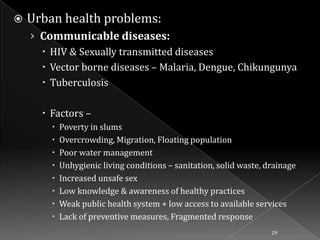 

Urban health problems:
› Communicable diseases:
 HIV & Sexually transmitted diseases
 Vector borne diseases – Malaria, Dengue, Chikungunya
 Tuberculosis
 Factors –









Poverty in slums
Overcrowding, Migration, Floating population
Poor water management
Unhygienic living conditions – sanitation, solid waste, drainage
Increased unsafe sex
Low knowledge & awareness of healthy practices
Weak public health system + low access to available services
Lack of preventive measures, Fragmented response
29

 