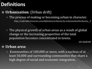 

Urbanisation: (Urban drift)
› The process of making or becoming urban in character.
http://oxforddictionaries.com/definition/urbanize?q=urbanisation#urbanize__2

› The physical growth of urban areas as a result of global

change or the increasing proportion of the total
population becomes concentrated in towns.
UN-HABITAT



Urban area:
› Communities of 100,000 or more, with a nucleus of at

least 50,000 and surrounding communities that share a
high degree of social and economic integration.
3

 