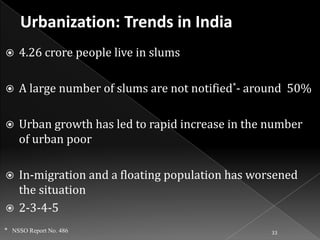

4.26 crore people live in slums



A large number of slums are not notified*- around 50%



Urban growth has led to rapid increase in the number
of urban poor

In-migration and a floating population has worsened
the situation
 2-3-4-5


* NSSO Report No. 486

33

 