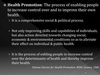 

Health Promotion: The process of enabling people
to increase control over and to improve their own
health.
› It is a comprehensive social & political process.
› Not only improving skills and capabilities of individuals,

but also action directed towards changing social,
economic & environmental conditions so as to alleviate
their effect on individual & public health.
› It is the process of enbling people to increase control

over the determinants of health and thereby improve
their health.
Ottawa Charter for Health Promotion. WHO, Geneva. 1986
4

 