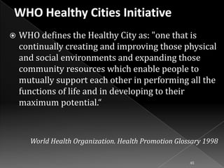 

WHO defines the Healthy City as: "one that is
continually creating and improving those physical
and social environments and expanding those
community resources which enable people to
mutually support each other in performing all the
functions of life and in developing to their
maximum potential.“

World Health Organization. Health Promotion Glossary 1998
45

 