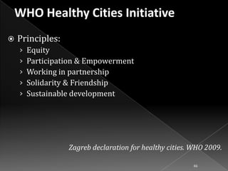 

Principles:
›
›
›
›
›

Equity
Participation & Empowerment
Working in partnership
Solidarity & Friendship
Sustainable development

Zagreb declaration for healthy cities. WHO 2009.
46

 