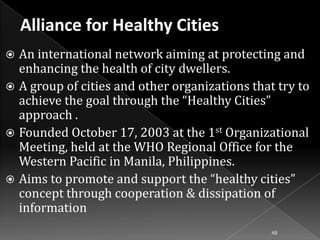 An international network aiming at protecting and
enhancing the health of city dwellers.
 A group of cities and other organizations that try to
achieve the goal through the “Healthy Cities”
approach .
 Founded October 17, 2003 at the 1st Organizational
Meeting, held at the WHO Regional Office for the
Western Pacific in Manila, Philippines.
 Aims to promote and support the “healthy cities”
concept through cooperation & dissipation of
information


48

 