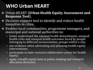 Urban HEART (Urban Health Equity Assessment and
Response Tool).
 Decision-support tool to identify and reduce health
inequities in cities.
 Enables local communities, programme managers, and
municipal and national authorities to:


› better understand the unequal health determinants, unequal

health risks and unequal health outcomes faced by people
belonging to different socioeconomic groups within a city;
› use evidence when advocating and planning health equity
interventions;
› participate in inter-sectoral collaborative action for health
equity;
› apply a health equity lens in policy-making and resource
allocation decisions.
49

 
