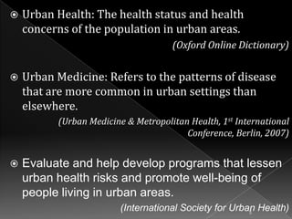 

Urban Health: The health status and health
concerns of the population in urban areas.
(Oxford Online Dictionary)



Urban Medicine: Refers to the patterns of disease
that are more common in urban settings than
elsewhere.
(Urban Medicine & Metropolitan Health, 1st International
Conference, Berlin, 2007)



Evaluate and help develop programs that lessen
urban health risks and promote well-being of
people living in urban areas.
(International Society for Urban Health)
5

 