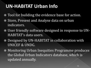 Tool for building the evidence base for action.
 Store, Present and Analyse data on urban
indicators.
 User friendly software designed in response to UNHABITAT’s data users.
 Designed by UN-HABITAT in collaboration with
UNICEF & UNDG.
 Monitoring Urban Inequities Programme produces
the Global Urban Indicators database, which is
updated annually.


53

 