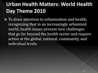 

To draw attention to urbanization and health,
recognizing that in an increasingly urbanized
world, health issues present new challenges
that go far beyond the health sector and require
action at the global, national, community, and
individual levels.

57

 