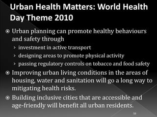 

Urban planning can promote healthy behaviours
and safety through
› investment in active transport
› designing areas to promote physical activity
› passing regulatory controls on tobacco and food safety

Improving urban living conditions in the areas of
housing, water and sanitation will go a long way to
mitigating health risks.
 Building inclusive cities that are accessible and
age-friendly will benefit all urban residents.


58

 
