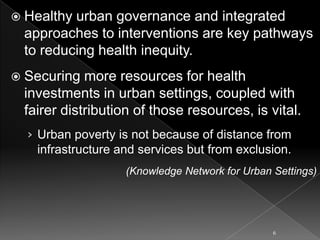 Healthy

urban governance and integrated
approaches to interventions are key pathways
to reducing health inequity.

 Securing

more resources for health
investments in urban settings, coupled with
fairer distribution of those resources, is vital.
› Urban poverty is not because of distance from
infrastructure and services but from exclusion.
(Knowledge Network for Urban Settings)

6

 