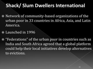 

Network of community-based organizations of the
urban poor in 33 countries in Africa, Asia, and Latin
America.



Launched in 1996



“Federations” of the urban poor in countries such as
India and South Africa agreed that a global platform
could help their local initiatives develop alternatives
to evictions.

61

 