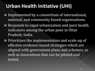 Implemented by a consortium of international,
national, and community based organizations.
 Responds to rapid urbanization and poor health
indicators among the urban poor in Uttar
Pradesh, India.
 Prioritizes the implementation and scale-up of
effective evidence-based strategies which are
aligned with government plans and schemes, as
well as innovations that can be piloted and
tested.


63

 