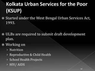 

Started under the West Bengal Urban Services Act,
1993.

ULBs are required to submit draft development
plan.
 Working on


› Nutrition
› Reproductive & Child Health
› School Health Projects
› HIV/ AIDS
64

 