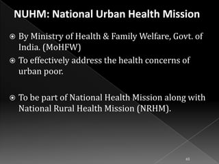 By Ministry of Health & Family Welfare, Govt. of
India. (MoHFW)
 To effectively address the health concerns of
urban poor.




To be part of National Health Mission along with
National Rural Health Mission (NRHM).

65

 