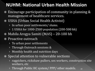 Encourage participation of community in planning &
management of healthcare services.
 USHA (Urban Social Health Activist)


› In urban poor settlements/ slums.
› 1 USHA for 1000-2500 population (200-500 hh)

Mahila Arogya Samiti (MAS) – 20-100 hh
 Proactive outreach


› To urban poor settlements
› Through Outreach sessions &
› Monthly health and nutrition days


Special attention to vulnerable sections
› ragpickers, rickshaw pullers, sex workers, construction site

workers, etc
› Through Public HC system/ PPP/ other models.

68

 