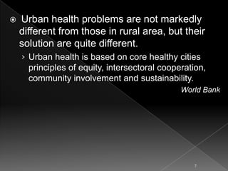 

Urban health problems are not markedly
different from those in rural area, but their
solution are quite different.
› Urban health is based on core healthy cities
principles of equity, intersectoral cooperation,
community involvement and sustainability.
World Bank

7

 