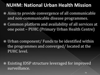 Aims to provide convergence of all communicable
and non-communicable disease programmes.
 Common platform and availability of all services at
one point – PUHC (Primary Urban Health Centre)




Urban component/ Funds to be identified within
the programmes and converged/ located at the
PUHC level.



Existing IDSP structure leveraged for improved
surveillance.
70

 
