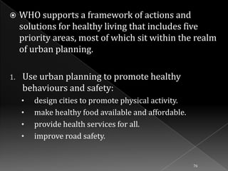 

1.

WHO supports a framework of actions and
solutions for healthy living that includes five
priority areas, most of which sit within the realm
of urban planning.
Use urban planning to promote healthy
behaviours and safety:
•
•
•

•

design cities to promote physical activity.
make healthy food available and affordable.
provide health services for all.
improve road safety.

76

 