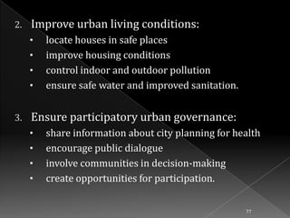 2.

Improve urban living conditions:
•
•
•
•

3.

locate houses in safe places
improve housing conditions
control indoor and outdoor pollution
ensure safe water and improved sanitation.

Ensure participatory urban governance:
•
•
•

•

share information about city planning for health
encourage public dialogue
involve communities in decision-making
create opportunities for participation.
77

 