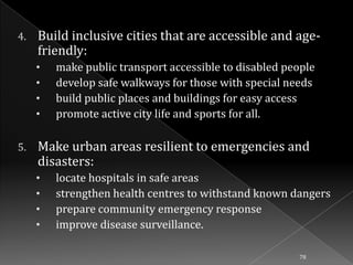 4.

Build inclusive cities that are accessible and agefriendly:
•
•
•
•

5.

make public transport accessible to disabled people
develop safe walkways for those with special needs
build public places and buildings for easy access
promote active city life and sports for all.

Make urban areas resilient to emergencies and
disasters:
•
•
•
•

locate hospitals in safe areas
strengthen health centres to withstand known dangers
prepare community emergency response
improve disease surveillance.
78

 