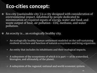 

Eco-city (sustainable city ) is a city designed with consideration of
environmental impact, inhabited by people dedicated to
minimization of required inputs of energy, water and food, and
waste output of heat, air pollution - CO2, methane, and water
pollution.



An ecocity is… an ecologically healthy city.
› An ecologically healthy human settlement modeled on the self-sustaining

resilient structure and function of natural ecosystems and living organisms.

› An entity that includes its inhabitants and their ecological impacts.
› A subsystem of the ecosystems of which it is part — of its watershed,

bioregion, and ultimately, of the planet.

› A subsystem of the regional, national and world economic system.
79

 