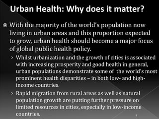 

With the majority of the world’s population now
living in urban areas and this proportion expected
to grow, urban health should become a major focus
of global public health policy.
› Whilst urbanization and the growth of cities is associated

with increasing prosperity and good health in general,
urban populations demonstrate some of the world’s most
prominent health disparities – in both low- and highincome countries.
› Rapid migration from rural areas as well as natural
population growth are putting further pressure on
limited resources in cities, especially in low-income
countries.
8

 