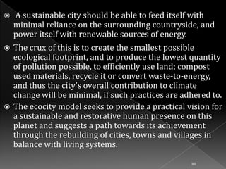 

A sustainable city should be able to feed itself with
minimal reliance on the surrounding countryside, and
power itself with renewable sources of energy.

The crux of this is to create the smallest possible
ecological footprint, and to produce the lowest quantity
of pollution possible, to efficiently use land; compost
used materials, recycle it or convert waste-to-energy,
and thus the city's overall contribution to climate
change will be minimal, if such practices are adhered to.
 The ecocity model seeks to provide a practical vision for
a sustainable and restorative human presence on this
planet and suggests a path towards its achievement
through the rebuilding of cities, towns and villages in
balance with living systems.


80

 