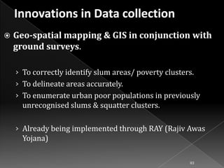 

Geo-spatial mapping & GIS in conjunction with
ground surveys.
› To correctly identify slum areas/ poverty clusters.
› To delineate areas accurately.

› To enumerate urban poor populations in previously

unrecognised slums & squatter clusters.
› Already being implemented through RAY (Rajiv Awas

Yojana)
83

 