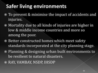 To prevent & minimise the impact of accidents and
injuries.
 Mortality due to all kinds of injuries are higher in
low & middle income countries and more so
among the poor.
 Better constructed homes which meet safety
standards incorporated at the city planning stage.
 Planning & designing urban built environments to
be resilient to natural disasters.
 RAY, VAMBAY, NSDP, IHSDP


85

 