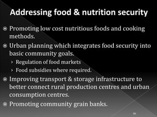 Promoting low cost nutritious foods and cooking
methods.
 Urban planning which integrates food security into
basic community goals.


› Regulation of food markets

› Food subsidies where required.

Improving transport & storage infrastructure to
better connect rural production centres and urban
consumption centres.
 Promoting community grain banks.


86

 