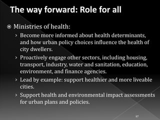 

Ministries of health:
› Become more informed about health determinants,

and how urban policy choices influence the health of
city dwellers.
› Proactively engage other sectors, including housing,
transport, industry, water and sanitation, education,
environment, and finance agencies.
› Lead by example: support healthier and more liveable
cities.
› Support health and environmental impact assessments
for urban plans and policies.
87

 