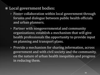 

Local government bodies:
› Foster collaboration within local government through

forums and dialogue between public health officials
and urban planners.
› Partner with nongovernmental and community

organizations; establish a mechanism that will give
health professionals the opportunity to provide input
on planning and transport plans.
› Provide a mechanism for sharing information, across

government and with civil society and the community,
on the nature of urban health inequities and progress
in reducing them.

88

 