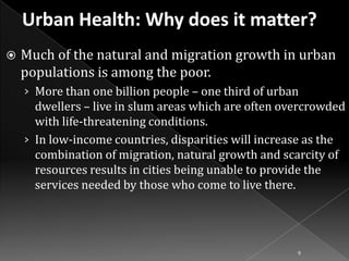 

Much of the natural and migration growth in urban
populations is among the poor.
› More than one billion people – one third of urban

dwellers – live in slum areas which are often overcrowded
with life-threatening conditions.
› In low-income countries, disparities will increase as the
combination of migration, natural growth and scarcity of
resources results in cities being unable to provide the
services needed by those who come to live there.

9

 