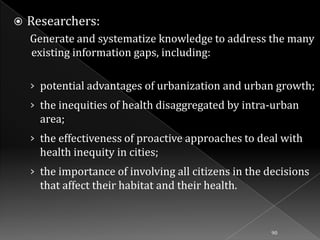 

Researchers:
Generate and systematize knowledge to address the many
existing information gaps, including:
› potential advantages of urbanization and urban growth;
› the inequities of health disaggregated by intra-urban

area;
› the effectiveness of proactive approaches to deal with

health inequity in cities;
› the importance of involving all citizens in the decisions

that affect their habitat and their health.

90

 