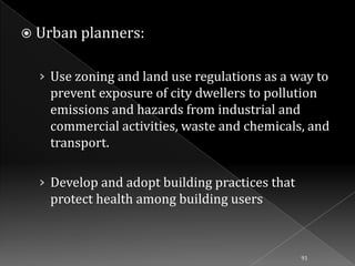 Urban planners:

› Use zoning and land use regulations as a way to

prevent exposure of city dwellers to pollution
emissions and hazards from industrial and
commercial activities, waste and chemicals, and
transport.
› Develop and adopt building practices that
protect health among building users

91

 