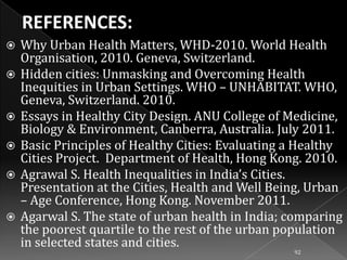 








Why Urban Health Matters, WHD-2010. World Health
Organisation, 2010. Geneva, Switzerland.
Hidden cities: Unmasking and Overcoming Health
Inequities in Urban Settings. WHO – UNHABITAT. WHO,
Geneva, Switzerland. 2010.
Essays in Healthy City Design. ANU College of Medicine,
Biology & Environment, Canberra, Australia. July 2011.
Basic Principles of Healthy Cities: Evaluating a Healthy
Cities Project. Department of Health, Hong Kong. 2010.
Agrawal S. Health Inequalities in India’s Cities.
Presentation at the Cities, Health and Well Being, Urban
– Age Conference, Hong Kong. November 2011.
Agarwal S. The state of urban health in India; comparing
the poorest quartile to the rest of the urban population
in selected states and cities.
92

 